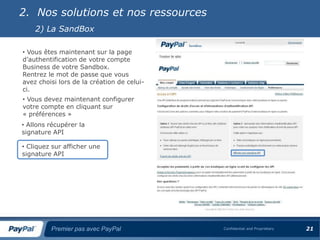 2. Nos solutions et nos ressources
    2) La SandBox

• Vous êtes maintenant sur la page
d’authentification de votre compte
Business de votre Sandbox.
Rentrez le mot de passe que vous
avez choisi lors de la création de celui-
ci.
• Vous devez maintenant configurer
votre compte en cliquant sur
« préférences »
• Allons récupérer la
signature API

• Cliquez sur afficher une
signature API




         Premier pas avec PayPal            Confidential and Proprietary   21
 