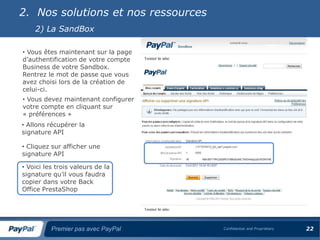 2. Nos solutions et nos ressources
    2) La SandBox

• Vous êtes maintenant sur la page
d’authentification de votre compte
Business de votre Sandbox.
Rentrez le mot de passe que vous
avez choisi lors de la création de
celui-ci.
• Vous devez maintenant configurer
votre compte en cliquant sur
« préférences »
• Allons récupérer la
signature API

• Cliquez sur afficher une
signature API

• Voici les trois valeurs de la
signature qu’il vous faudra
copier dans votre Back
Office PrestaShop




          Premier pas avec PayPal    Confidential and Proprietary   22
 