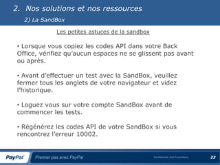 2. Nos solutions et nos ressources
   2) La SandBox

                Les petites astuces de la sandbox

 • Lorsque vous copiez les codes API dans votre Back
 Office, vérifiez qu’aucun espaces ne se glissent pas avant
 ou après.

 • Avant d’effectuer un test avec la SandBox, veuillez
 fermer tous les onglets de votre navigateur et videz
 l’historique.

 • Loguez vous sur votre compte SandBox avant de
 commencer les tests.

 • Régénérez les codes API de votre SandBox si vous
 rencontrez l’erreur 10002.


      Premier pas avec PayPal                       Confidential and Proprietary   23
 