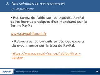 2. Nos solutions et nos ressources
  3) Support PayPal


  • Retrouvez de l’aide sur les produits PayPal
  et les bonnes pratiques d’un marchand sur le
  forum PayPal

  www.paypal-forum.fr

   • Retrouvrez les conseils avisés des experts
   du e-commerce sur le blog de PayPal.

   https://www.paypal-france.fr/blog/tiroir-
   caisse/



     Premier pas avec PayPal          Confidential and Proprietary   24
 