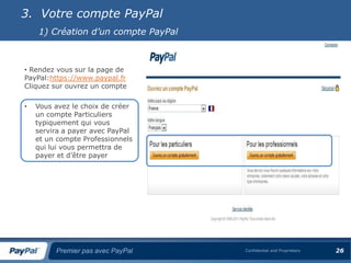 3. Votre compte PayPal
    1) Création d’un compte PayPal



• Rendez vous sur la page de
PayPal:https://www.paypal.fr
Cliquez sur ouvrez un compte

•   Vous avez le choix de créer
    un compte Particuliers
    typiquement qui vous
    servira a payer avec PayPal
    et un compte Professionnels
    qui lui vous permettra de
    payer et d’être payer




         Premier pas avec PayPal     Confidential and Proprietary   26
 