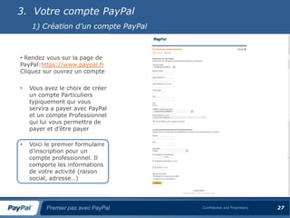 3. Votre compte PayPal
    1) Création d’un compte PayPal



• Rendez vous sur la page de
PayPal:https://www.paypal.fr
Cliquez sur ouvrez un compte

•   Vous avez le choix de créer
    un compte Particuliers
    typiquement qui vous
    servira a payer avec PayPal
    et un compte Professionnel
    qui lui vous permettra de
    payer et d’être payer

•   Voici le premier formulaire
    d’inscription pour un
    compte professionnel. Il
    comporte les informations
    de votre activité (raison
    social, adresse…)




          Premier pas avec PayPal    Confidential and Proprietary   27
 
