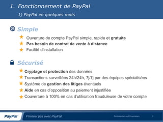 1. Fonctionnement de PayPal
  1) PayPal en quelques mots


  Simple
     Ouverture de compte PayPal simple, rapide et gratuite
     Pas besoin de contrat de vente à distance
     Facilité d’installation


  Sécurisé
    Cryptage et protection des données
    Transactions surveillées 24h/24h, 7j/7j par des équipes spécialisées
    Système de gestion des litiges éventuels
    Aide en cas d’opposition au paiement injustifiée
    Couverture à 100% en cas d’utilisation frauduleuse de votre compte



     Premier pas avec PayPal                           Confidential and Proprietary   3
 