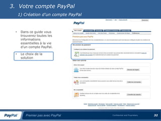 3. Votre compte PayPal
      1) Création d’un compte PayPal



  •    Dans ce guide vous
       trouverez toutes les
       informations
       essentielles à la vie
       d’un compte PayPal.

  •    Le choix de la
       solution




          Premier pas avec PayPal      Confidential and Proprietary   32
 