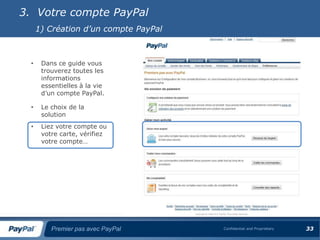 3. Votre compte PayPal
      1) Création d’un compte PayPal



  •    Dans ce guide vous
       trouverez toutes les
       informations
       essentielles à la vie
       d’un compte PayPal.

  •    Le choix de la
       solution
  •    Liez votre compte ou
       votre carte, vérifiez
       votre compte…




          Premier pas avec PayPal      Confidential and Proprietary   33
 
