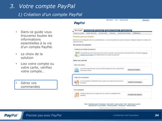 3. Votre compte PayPal
      1) Création d’un compte PayPal



  •    Dans ce guide vous
       trouverez toutes les
       informations
       essentielles à la vie
       d’un compte PayPal.

  •    Le choix de la
       solution
  •    Liez votre compte ou
       votre carte, vérifiez
       votre compte…


  •    Gérez vos
       commandes




          Premier pas avec PayPal      Confidential and Proprietary   34
 
