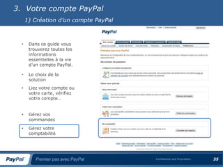 3. Votre compte PayPal
      1) Création d’un compte PayPal



  •    Dans ce guide vous
       trouverez toutes les
       informations
       essentielles à la vie
       d’un compte PayPal.

  •    Le choix de la
       solution
  •    Liez votre compte ou
       votre carte, vérifiez
       votre compte…


  •    Gérez vos
       commandes
  •    Gérez votre
       comptabilité




          Premier pas avec PayPal      Confidential and Proprietary   35
 