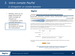 3. Votre compte PayPal
     2) Enregistrer un compte bancaire


 •   Rendez vous sur la
     page d’accueil de
     votre compte et
     cliquez sur
     « enregistrez votre
     compte bancaire »
 •   Remplissez le
     formulaire et suivez
     les instructions




         Premier pas avec PayPal         Confidential and Proprietary   38
 