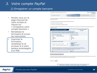 3. Votre compte PayPal
     2) Enregistrer un compte bancaire


 •   Rendez vous sur la
     page d’accueil de
     votre compte et
     cliquez sur
     « enregistrez votre
     compte bancaire »
 •   Remplissez le
     formulaire et suivez
     les instructions
 •   Imprimer le
     formulaire,
     remplissez le et
     envoyez le à votre
     banque accompagné
     d’un RIB




         Premier pas avec PayPal         Confidential and Proprietary   39
 