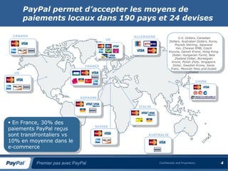 PayPal permet d’accepter les moyens de
       paiements locaux dans 190 pays et 24 devises

 CANADA                                       ALLEMAGNE                U.S. Dollars, Canadian
                                         UK
                                                                 Dollars, Australian Dollars, Euros,
                                                                     Pounds Sterling, Japanese
                                                                     Yen, Chinese RMB, Czech
                                                                 Koruna, Danish Krone, Hong Kong
                                                                   Dollar, Hungarian Forint, New
                                                                     Zealand Dollar, Norwegian
                                                                   Krone, Polish Zloty, Singapore
                                FRANCE                             Dollar, Swedish Krona, Swiss
                                                                  Franc, Mexican Peso and Israeli
  US                                                                           Shekel


                                                                                         CHINE




                              ESPAGNE

                                                ITALIE




 En France, 30% des
                                    SUISSE
paiements PayPal reçus
sont transfrontaliers vs                            AUSTRALIE

10% en moyenne dans le
e-commerce


          Premier pas avec PayPal                         Confidential and Proprietary                 4
 