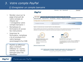 3. Votre compte PayPal
     2) Enregistrer un compte bancaire


 •   Rendez vous sur la
     page d’accueil de
     votre compte et
     cliquez sur
     « enregistrez votre
     compte bancaire »
 •   Remplissez le
     formulaire et suivez
     les instructions
 •   Imprimer le
     formulaire, remplisse
     z le et envoyez le à
     votre banque
     accompagné d’un RIB

 •   PayPal va effectuer
     deux virement
     inférieur à 1 euros.
     Vérifier vos relevés
     bancaire pour les
     identifier

         Premier pas avec PayPal         Confidential and Proprietary   40
 