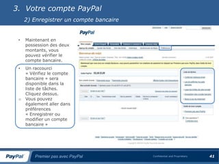 3. Votre compte PayPal
     2) Enregistrer un compte bancaire


 •   Maintenant en
     possession des deux
     montants, vous
     pouvez vérifier le
     compte bancaire.
 •   Un raccourci
     « Vérifiez le compte
     bancaire » sera
     disponible dans la
     liste de tâches.
     Cliquez dessus.
 o   Vous pouvez
     également aller dans
     préférences
     « Enregistrer ou
     modifier un compte
     bancaire »




         Premier pas avec PayPal         Confidential and Proprietary   41
 