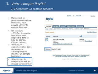 3. Votre compte PayPal
     2) Enregistrer un compte bancaire


 •   Maintenant en
     possession des deux
     montants, vous
     pouvez vérifier le
     compte bancaire.
 •   Un raccourci
     « Vérifiez le compte
     bancaire » sera
     disponible dans la
     liste de tâches.
     Cliquez dessus.
 o   Vous pouvez
     également aller dans
     préférences
     « Enregistrer ou
     modifier un compte
     bancaire »
 •   Sélectionnez le
     compte bancaire et
     cliquez sur confirmer


         Premier pas avec PayPal         Confidential and Proprietary   42
 