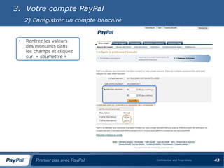3. Votre compte PayPal
     2) Enregistrer un compte bancaire


 •   Rentrez les valeurs
     des montants dans
     les champs et cliquez
     sur « soumettre »




         Premier pas avec PayPal         Confidential and Proprietary   43
 