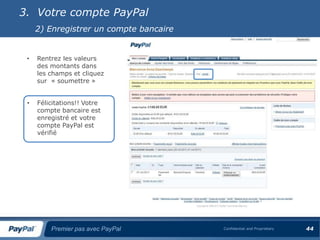 3. Votre compte PayPal
     2) Enregistrer un compte bancaire


 •   Rentrez les valeurs
     des montants dans
     les champs et cliquez
     sur « soumettre »


 •   Félicitations!! Votre
     compte bancaire est
     enregistré et votre
     compte PayPal est
     vérifié




         Premier pas avec PayPal         Confidential and Proprietary   44
 