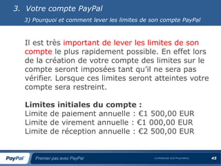 3. Votre compte PayPal
  3) Pourquoi et comment lever les limites de son compte PayPal



  Il est très important de lever les limites de son
  compte le plus rapidement possible. En effet lors
  de la création de votre compte des limites sur le
  compte seront imposées tant qu’il ne sera pas
  vérifier. Lorsque ces limites seront atteintes votre
  compte sera restreint.

  Limites initiales du compte :
  Limite de paiement annuelle : €1 500,00 EUR
  Limite de virement annuelle : €1 000,00 EUR
  Limite de réception annuelle : €2 500,00 EUR


     Premier pas avec PayPal                   Confidential and Proprietary   45
 