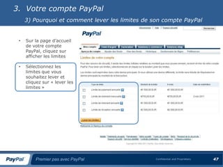 3. Votre compte PayPal
     3) Pourquoi et comment lever les limites de son compte PayPal


 •   Sur la page d’accueil
     de votre compte
     PayPal, cliquez sur
     afficher les limites

 •   Sélectionnez les
     limites que vous
     souhaitez lever et
     cliquez sur « lever les
     limites »




         Premier pas avec PayPal                  Confidential and Proprietary   47
 