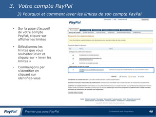 3. Votre compte PayPal
     3) Pourquoi et comment lever les limites de son compte PayPal


 •   Sur la page d’accueil
     de votre compte
     PayPal, cliquez sur
     afficher les limites

 •   Sélectionnez les
     limites que vous
     souhaitez lever et
     cliquez sur « lever les
     limites »
 •   Commençons par
     s’identifier en
     cliquant sur
     identifiez-vous




         Premier pas avec PayPal                  Confidential and Proprietary   48
 