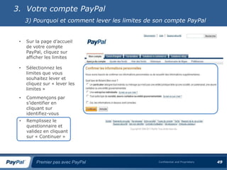 3. Votre compte PayPal
     3) Pourquoi et comment lever les limites de son compte PayPal


 •   Sur la page d’accueil
     de votre compte
     PayPal, cliquez sur
     afficher les limites

 •   Sélectionnez les
     limites que vous
     souhaitez lever et
     cliquez sur « lever les
     limites »
 •   Commençons par
     s’identifier en
     cliquant sur
     identifiez-vous
 •   Remplissez le
     questionnaire et
     validez en cliquant
     sur « Continuer »




         Premier pas avec PayPal                  Confidential and Proprietary   49
 