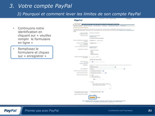 3. Votre compte PayPal
     3) Pourquoi et comment lever les limites de son compte PayPal


 •   Continuons notre
     identification en
     cliquant sur « veuillez
     remplir le formulaire
     en ligne »

 •   Remplissez le
     formulaire et cliquez
     sur « enregistrer »




         Premier pas avec PayPal                  Confidential and Proprietary   51
 