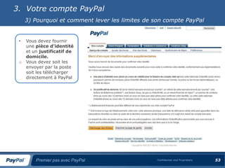 3. Votre compte PayPal
     3) Pourquoi et comment lever les limites de son compte PayPal


 •   Vous devez fournir
     une pièce d’identité
     et un justificatif de
     domicile.
 o   Vous devez soit les
     envoyer par la poste
     soit les télécharger
     directement à PayPal




         Premier pas avec PayPal                  Confidential and Proprietary   53
 