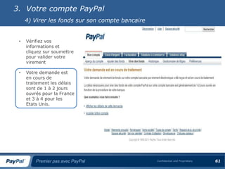 3. Votre compte PayPal
     4) Virer les fonds sur son compte bancaire


 •   Vérifiez vos
     informations et
     cliquez sur soumettre
     pour valider votre
     virement

 •   Votre demande est
     en cours de
     traitement les délais
     sont de 1 à 2 jours
     ouvrés pour la France
     et 3 à 4 pour les
     Etats Unis.




         Premier pas avec PayPal                  Confidential and Proprietary   61
 