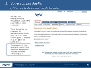 3. Votre compte PayPal
     4) Virer les fonds sur son compte bancaire


 •   Vérifiez vos
     informations et
     cliquez sur soumettre
     pour valider votre
     virement

 •   Votre demande est
     en cours de
     traitement les délais
     sont de 1 à 2 jours
     ouvrés pour la France
     et 3 à 4 pour les
     Etats Unis .
 •   Vous pouvez à tout
     moment suivre l’état
     de votre transaction
     à l’aide de votre
     « historique »




         Premier pas avec PayPal                  Confidential and Proprietary   62
 
