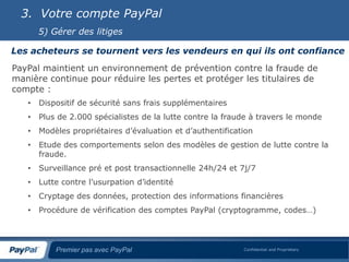 3. Votre compte PayPal
       5) Gérer des litiges

Les acheteurs se tournent vers les vendeurs en qui ils ont confiance
PayPal maintient un environnement de prévention contre la fraude de
manière continue pour réduire les pertes et protéger les titulaires de
compte :
   •   Dispositif de sécurité sans frais supplémentaires
   •   Plus de 2.000 spécialistes de la lutte contre la fraude à travers le monde
   •   Modèles propriétaires d’évaluation et d’authentification
   •   Etude des comportements selon des modèles de gestion de lutte contre la
       fraude.
   •   Surveillance pré et post transactionnelle 24h/24 et 7j/7
   •   Lutte contre l’usurpation d’identité
   •   Cryptage des données, protection des informations financières
   •   Procédure de vérification des comptes PayPal (cryptogramme, codes…)




           Premier pas avec PayPal                          Confidential and Proprietary
 