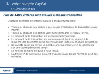 3. Votre compte PayPal
       5) Gérer des litiges

Plus de 1.000 critères sont évalués à chaque transaction

   Quelques exemples de critères évalués à chaque transaction:

   •   Toutes ou chacune des parties a peu ou pas d’historique de transactions avec
       PayPal.
   •   Toutes ou chacune des parties vient juste d’intégrer le réseau PayPal.
   •   Le montant de la transaction est exceptionnellement haut
   •   Le montant de la transaction est anormalement haut par rapport à la
       moyenne des paiements reçus ou envoyés par toutes ou chacune des parties.
   •   Un compte reçoit ou envoie un nombre anormalement élevé de paiements
       sur une courte période de temps.
   •   Le nom de domaine est jugé à haut risque.
   •   L’adresse IP de l’utilisateur provient d’un pays avec lequel PayPal ne peut pas
       travailler.




           Premier pas avec PayPal                         Confidential and Proprietary
 