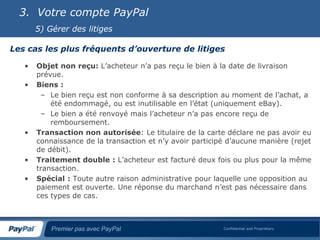 3. Votre compte PayPal
       5) Gérer des litiges

Les cas les plus fréquents d’ouverture de litiges

   •   Objet non reçu: L’acheteur n’a pas reçu le bien à la date de livraison
       prévue.
   •   Biens :
        – Le bien reçu est non conforme à sa description au moment de l’achat, a
           été endommagé, ou est inutilisable en l’état (uniquement eBay).
        – Le bien a été renvoyé mais l’acheteur n’a pas encore reçu de
           remboursement.
   •   Transaction non autorisée: Le titulaire de la carte déclare ne pas avoir eu
       connaissance de la transaction et n’y avoir participé d’aucune manière (rejet
       de débit).
   •   Traitement double : L’acheteur est facturé deux fois ou plus pour la même
       transaction.
   •   Spécial : Toute autre raison administrative pour laquelle une opposition au
       paiement est ouverte. Une réponse du marchand n’est pas nécessaire dans
       ces types de cas.



           Premier pas avec PayPal                         Confidential and Proprietary
 