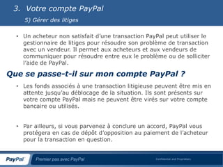 3. Votre compte PayPal
    5) Gérer des litiges

  • Un acheteur non satisfait d’une transaction PayPal peut utiliser le
    gestionnaire de litiges pour résoudre son problème de transaction
    avec un vendeur. Il permet aux acheteurs et aux vendeurs de
    communiquer pour résoudre entre eux le problème ou de solliciter
    l’aide de PayPal.

Que se passe-t-il sur mon compte PayPal ?
  • Les fonds associés à une transaction litigieuse peuvent être mis en
    attente jusqu’au déblocage de la situation. Ils sont présents sur
    votre compte PayPal mais ne peuvent être virés sur votre compte
    bancaire ou utilisés.


  • Par ailleurs, si vous parvenez à conclure un accord, PayPal vous
    protégera en cas de dépôt d’opposition au paiement de l’acheteur
    pour la transaction en question.


        Premier pas avec PayPal                    Confidential and Proprietary
 