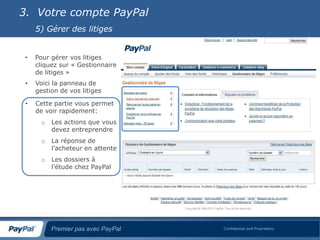 3. Votre compte PayPal
     5) Gérer des litiges


 •   Pour gérer vos litiges
     cliquez sur « Gestionnaire
     de litiges »
 •   Voici la panneau de
     gestion de vos litiges

 •   Cette partie vous permet
     de voir rapidement:
       o   Les actions que vous
           devez entreprendre
       o   La réponse de
           l’acheteur en attente
       o   Les dossiers à
           l’étude chez PayPal




           Premier pas avec PayPal   Confidential and Proprietary
 
