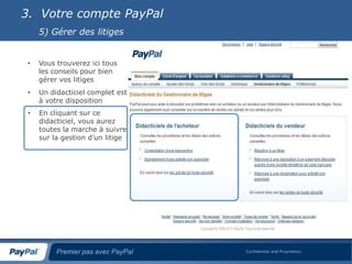 3. Votre compte PayPal
     5) Gérer des litiges


 •   Vous trouverez ici tous
     les conseils pour bien
     gérer vos litiges
 •   Un didacticiel complet est
     à votre disposition
 •   En cliquant sur ce
     didacticiel, vous aurez
     toutes la marche à suivre
     sur la gestion d’un litige




          Premier pas avec PayPal   Confidential and Proprietary
 