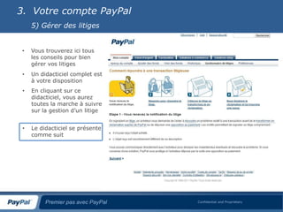 3. Votre compte PayPal
     5) Gérer des litiges


 •   Vous trouverez ici tous
     les conseils pour bien
     gérer vos litiges
 •   Un didacticiel complet est
     à votre disposition
 •   En cliquant sur ce
     didacticiel, vous aurez
     toutes la marche à suivre
     sur la gestion d’un litige


 •   Le didacticiel se présente
     comme suit




          Premier pas avec PayPal   Confidential and Proprietary
 