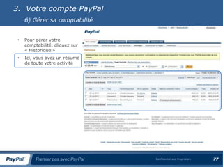 3. Votre compte PayPal
     6) Gérer sa comptabilité


 •   Pour gérer votre
     comptabilité, cliquez sur
     « Historique »
 •   Ici, vous avez un résumé
     de toute votre activité




          Premier pas avec PayPal   Confidential and Proprietary   77
 