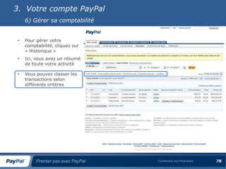 3. Votre compte PayPal
     6) Gérer sa comptabilité


 •   Pour gérer votre
     comptabilité, cliquez sur
     « Historique »
 •   Ici, vous avez un résumé
     de toute votre activité

 •   Vous pouvez classer les
     transactions selon
     différents critères




          Premier pas avec PayPal   Confidential and Proprietary   78
 