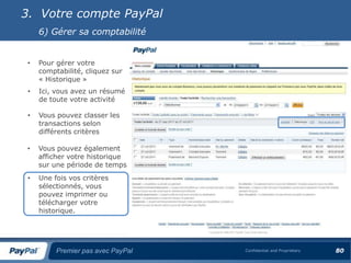 3. Votre compte PayPal
     6) Gérer sa comptabilité


 •   Pour gérer votre
     comptabilité, cliquez sur
     « Historique »
 •   Ici, vous avez un résumé
     de toute votre activité

 •   Vous pouvez classer les
     transactions selon
     différents critères

 •   Vous pouvez également
     afficher votre historique
     sur une période de temps
 •   Une fois vos critères
     sélectionnés, vous
     pouvez imprimer ou
     télécharger votre
     historique.




          Premier pas avec PayPal   Confidential and Proprietary   80
 