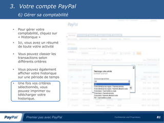 3. Votre compte PayPal
     6) Gérer sa comptabilité


 •   Pour gérer votre
     comptabilité, cliquez sur
     « Historique »
 •   Ici, vous avez un résumé
     de toute votre activité

 •   Vous pouvez classer les
     transactions selon
     différents critères

 •   Vous pouvez également
     afficher votre historique
     sur une période de temps
 •   Une fois vos critères
     sélectionnés, vous
     pouvez imprimer ou
     télécharger votre
     historique.




          Premier pas avec PayPal   Confidential and Proprietary   81
 