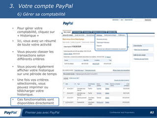 3. Votre compte PayPal
     6) Gérer sa comptabilité


 •   Pour gérer votre
     comptabilité, cliquez sur
     « Historique »
 •   Ici, vous avez un résumé
     de toute votre activité

 •   Vous pouvez classer les
     transactions selon
     différents critères

 •   Vous pouvez également
     afficher votre historique
     sur une période de temps
 •   Une fois vos critères
     sélectionnés, vous
     pouvez imprimer ou
     télécharger votre
     historique.
 •   Ces fonctionnalités sont
     disponibles directement


          Premier pas avec PayPal   Confidential and Proprietary   82
 