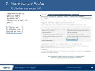 3. Votre compte PayPal
   7) Générer ses codes API

• Maintenant on va
générer notre
signature API.
Cliquez sur « Mettre à
jour »

• Cliquez sur
« Afficher une
signature API »




        Premier pas avec PayPal   Confidential and Proprietary   86
 