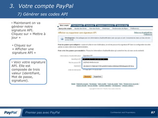 3. Votre compte PayPal
   7) Générer ses codes API

• Maintenant on va
générer notre
signature API.
Cliquez sur « Mettre à
jour »

• Cliquez sur
« Afficher une
signature API »


• Voici votre signature
API. Elle est
composée de trois
valeur (identifiant,
Mot de passe,
signature).




         Premier pas avec PayPal   Confidential and Proprietary   87
 