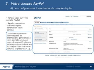 3. Votre compte PayPal
    8) Les configurations importantes du compte PayPal


• Rendez vous sur votre
compte PayPal
• Rendez vous dans
préférence pour
paramétrer votre
compte
• Dans cette partie se
trouve toutes les
informations générales de
votre compte ainsi que
toutes les caractéristiques
techniques (cartes bancaire
ou compte bancaire lié au
compte, Signature API…)




         Premier pas avec PayPal                Confidential and Proprietary   90
 