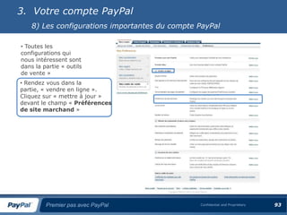 3. Votre compte PayPal
    8) Les configurations importantes du compte PayPal

• Toutes les
configurations qui
nous intéressent sont
dans la partie « outils
de vente »
• Rendez vous dans la
partie, « vendre en ligne ».
Cliquez sur « mettre à jour »
devant le champ « Préférences
de site marchand »




         Premier pas avec PayPal                Confidential and Proprietary   93
 