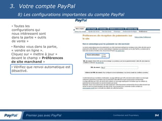 3. Votre compte PayPal
    8) Les configurations importantes du compte PayPal

• Toutes les
configurations qui
nous intéressent sont
dans la partie « outils
de vente »
• Rendez vous dans la partie,
« vendre en ligne ».
Cliquez sur « mettre à jour »
devant le champ « Préférences
de site marchand »
• Vérifiez que renvoi automatique est
désactivé.




         Premier pas avec PayPal                Confidential and Proprietary   94
 