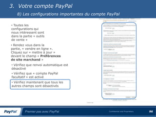 3. Votre compte PayPal
    8) Les configurations importantes du compte PayPal

• Toutes les
configurations qui
nous intéressent sont
dans la partie « outils
de vente »
• Rendez vous dans la
partie, « vendre en ligne ».
Cliquez sur « mettre à jour »
devant le champ « Préférences
de site marchand »
• Vérifiez que renvoi automatique est
désactivé
• Vérifiez que « compte PayPal
facultatif » est activé
• Vérifiez maintenant que tous les
autres champs sont désactivés




         Premier pas avec PayPal                Confidential and Proprietary   96
 