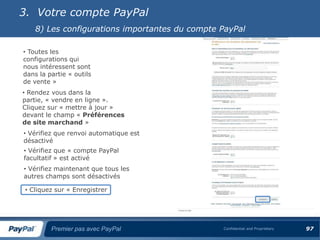 3. Votre compte PayPal
    8) Les configurations importantes du compte PayPal

• Toutes les
configurations qui
nous intéressent sont
dans la partie « outils
de vente »
• Rendez vous dans la
partie, « vendre en ligne ».
Cliquez sur « mettre à jour »
devant le champ « Préférences
de site marchand »
• Vérifiez que renvoi automatique est
désactivé
• Vérifiez que « compte PayPal
facultatif » est activé
• Vérifiez maintenant que tous les
autres champs sont désactivés

 • Cliquez sur « Enregistrer




         Premier pas avec PayPal                Confidential and Proprietary   97
 