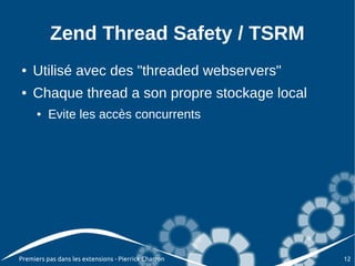 Zend Thread Safety / TSRM
●   Utilisé avec des "threaded webservers"
●   Chaque thread a son propre stockage local
      ●   Evite les accès concurrents




Premiers pas dans les extensions - Pierrick Charron   12
 