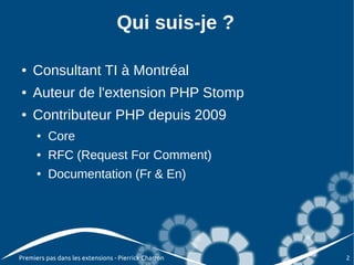 Qui suis-je ?

●   Consultant TI à Montréal
●   Auteur de l'extension PHP Stomp
●   Contributeur PHP depuis 2009
      ●   Core
      ●   RFC (Request For Comment)
      ●   Documentation (Fr & En)




Premiers pas dans les extensions - Pierrick Charron   2
 