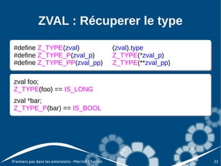 ZVAL : Récuperer le type

 #define Z_TYPE(zval)
 #define Z_TYPE(zval)      (zval).type
                              (zval).type
                           (zval).type
                              (zval).type
 #define Z_TYPE(zval_p)
 #define Z_TYPE_P(zval_p) Z_TYPE(*zval_p)
                              Z_TYPE(*zval_p)
         Z_TYPE_P(zval_p) Z_TYPE(*zval_p)
         Z_TYPE(zval_p)       Z_TYPE(*zval_p)
 #define Z_TYPE(zval_pp)
 #define Z_TYPE_PP(zval_pp)Z_TYPE(**zval_pp)
                              Z_TYPE(**zval_pp)
         Z_TYPE_PP(zval_pp)Z_TYPE(**zval_pp)
         Z_TYPE(zval_pp)      Z_TYPE(**zval_pp)

 zval foo;
 zval foo;
 Z_TYPE(foo) == IS_LONG
 Z_TYPE(foo) == IS_LONG
 zval *bar;
 zval *bar;
 Z_TYPE_P(bar) == IS_BOOL
 Z_TYPE_P(bar) == IS_BOOL




Premiers pas dans les extensions - Pierrick Charron   22
 