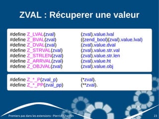 ZVAL : Récuperer une valeur

 #define Z_LVAL(zval)
 #define Z_LVAL(zval)                                 (zval).value.lval
                                                      (zval).value.lval
 #define Z_BVAL(zval)
 #define Z_BVAL(zval)                                 ((zend_bool)(zval).value.lval)
                                                      ((zend_bool)(zval).value.lval)
 #define Z_DVAL(zval)
 #define Z_DVAL(zval)                                 (zval).value.dval
                                                      (zval).value.dval
 #define Z_STRVAL(zval)
 #define Z_STRVAL(zval)                               (zval).value.str.val
                                                      (zval).value.str.val
 #define Z_STRLEN(zval)
 #define Z_STRLEN(zval)                               (zval).value.str.len
                                                      (zval).value.str.len
 #define Z_ARRVAL(zval)
 #define Z_ARRVAL(zval)                               (zval).value.ht
                                                      (zval).value.ht
 #define Z_OBJVAL(zval)
 #define Z_OBJVAL(zval)                               (zval).value.obj
                                                      (zval).value.obj

 #define Z_*_P(zval_p)
 #define Z_*_P(zval_p)                                (*zval).
                                                      (*zval).
 #define Z_*_PP(zval_pp)
 #define Z_*_PP(zval_pp)                              (**zval).
                                                      (**zval).




Premiers pas dans les extensions - Pierrick Charron                                    23
 